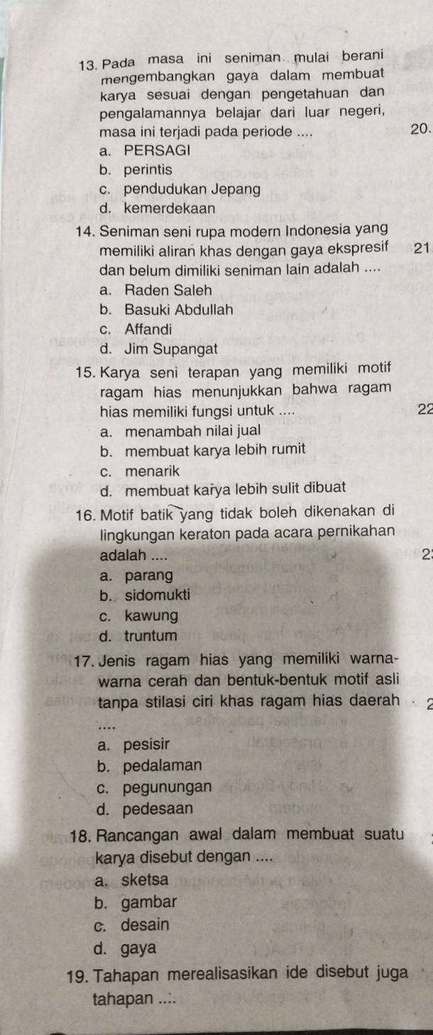 Pada masa ini seniman mulai berani
mengembangkan gaya dalam membuat
karya sesuai dengan pengetahuan dan 
pengalamannya belajar dari luar negeri,
masa ini terjadi pada periode .... 20.
a. PERSAGI
b. perintis
c. pendudukan Jepang
d. kemerdekaan
14. Seniman seni rupa modern Indonesia yang
memiliki aliran khas dengan gaya ekspresif 21
dan belum dimiliki seniman lain adalah ....
a. Raden Saleh
b. Basuki Abdullah
c. Affandi
d. Jim Supangat
15. Karya seni terapan yang memiliki motif
ragam hias menunjukkan bahwa ragam 
hias memiliki fungsi untuk ....
22
a. menambah nilai jual
b. membuat karya lebih rumit
c. menarik
d. membuat karya lebih sulit dibuat
16. Motif batik yang tidak boleh dikenakan di
lingkungan keraton pada acara pernikahan
adalah .... 2
a. parang
b. sidomukti
c. kawung
d. truntum
17. Jenis ragam hias yang memiliki warna-
warna cerah dan bentuk-bentuk motif asli
tanpa stilasi ciri khas ragam hias daerah .
…
a. pesisir
b. pedalaman
c. pegunungan
d. pedesaan
18. Rancangan awal dalam membuat suatu
karya disebut dengan ....
a. sketsa
b. gambar
c. desain
d. gaya
19. Tahapan merealisasikan ide disebut juga
tahapan ....