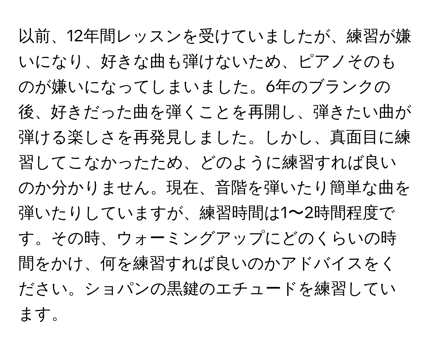 以前、12年間レッスンを受けていましたが、練習が嫌いになり、好きな曲も弾けないため、ピアノそのものが嫌いになってしまいました。6年のブランクの後、好きだった曲を弾くことを再開し、弾きたい曲が弾ける楽しさを再発見しました。しかし、真面目に練習してこなかったため、どのように練習すれば良いのか分かりません。現在、音階を弾いたり簡単な曲を弾いたりしていますが、練習時間は1〜2時間程度です。その時、ウォーミングアップにどのくらいの時間をかけ、何を練習すれば良いのかアドバイスをください。ショパンの黒鍵のエチュードを練習しています。