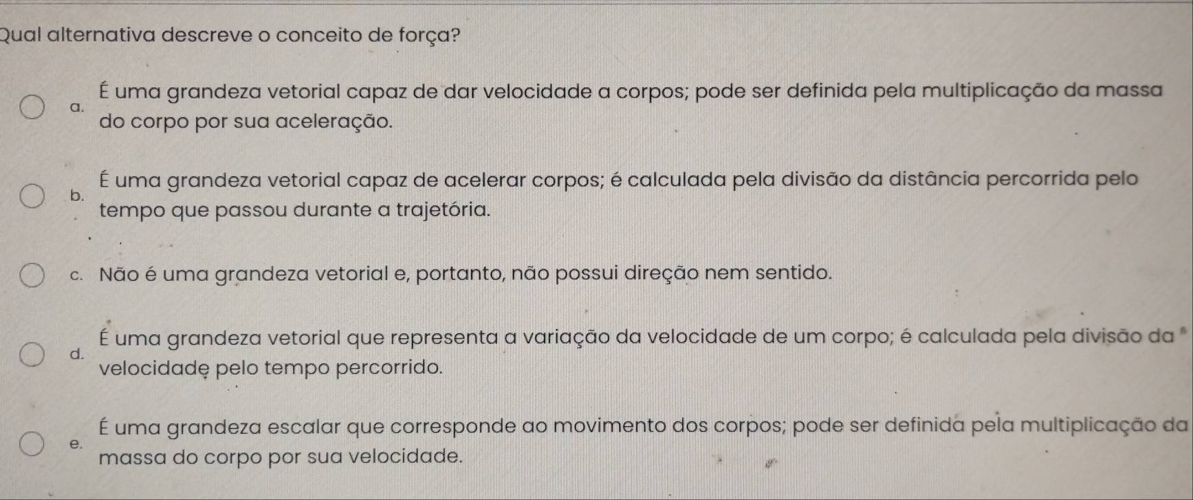 Qual alternativa descreve o conceito de força?
É uma grandeza vetorial capaz de dar velocidade a corpos; pode ser definida pela multiplicação da massa
a.
do corpo por sua aceleração.
É uma grandeza vetorial capaz de acelerar corpos; é calculada pela divisão da distância percorrida pelo
b.
tempo que passou durante a trajetória.
c. Não é uma grandeza vetorial e, portanto, não possui direção nem sentido.
F
d. uma grandeza vetorial que representa a variação da velocidade de um corpo; é calculada pela divisão da 
velocidadę pelo tempo percorrido.
É uma grandeza escalar que corresponde ao movimento dos corpos; pode ser definida pela multiplicação da
e.
massa do corpo por sua velocidade.