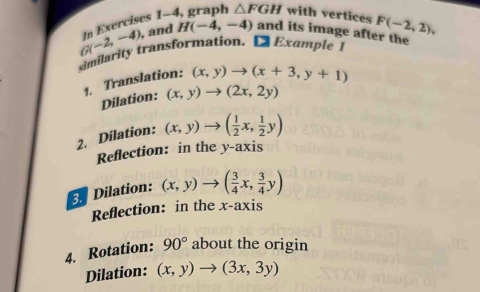 In Exercises 1-4, graph △ FGH with vertices
F(-2,2),
G(-2,-4) , and H(-4,-4) and its image after the 
similarity transformation. D Example 1 
1. Translation:
(x,y)to (x+3,y+1)
Dilation: (x,y)to (2x,2y)
2. Dilation: (x,y)to ( 1/2 x, 1/2 y)
Reflection: in the y-axis 
. Dilation: (x,y)to ( 3/4 x, 3/4 y)
Reflection: in the x-axis 
4. Rotation: 90° about the origin 
Dilation: (x,y)to (3x,3y)