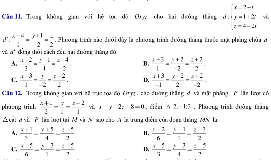 Trong không gian với hệ tọa độ Oxyz cho hai đường thắng d:beginarrayl x=2-t y=1+2t z=4-2tendarray. và
d': (x-4)/1 = (y+1)/-2 = z/2 . Phương trình nào dưới đây là phương trình đường thắng thuộc mặt phẳng chứa d
và d' đồng thời cách đều hai đường thẳng đó.
A.  (x-2)/3 = (y-1)/1 = (z-4)/-2 .  (x+3)/1 = (y+2)/-2 = (z+2)/2 .
B.
C.  (x-3)/1 = y/-2 = (z-2)/2 .  (x+3)/-1 = (y-2)/2 = (z+2)/-2 .
D.
Câu 12. Trong không gian với hệ trục tọa độ Oxyz , cho đường thắng đ và mặt phẳng P lần lượt có
phương trình  (x+1)/2 = y/1 = (z-2)/1  và x+y-2z+8=0 , điểm A 2;-1;3 . Phương trình đường thẳng
△ cắt d và P lần lượt tại M và N sao cho A là trung điểm của đoạn thắng MN là:
A.  (x+1)/3 = (y+5)/4 = (z-5)/2   (x-2)/6 = (y+1)/1 = (z-3)/2 
B.
C.  (x-5)/6 = (y-3)/1 = (z-5)/2   (x-5)/3 = (y-3)/4 = (z-5)/2 
D.