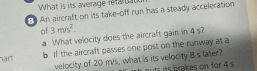 What is its average retaruation 
8 An aircraft on its take-off run has a steady acceleration 
of 3m/s^2. 
a What velocity does the aircraft gain in 4 s? 
nart b If the aircraft passes one post on the runway at a 
velocity of 20 m/s, what is its velocity 8 s later? 
nuts its brakes on for 4 s.