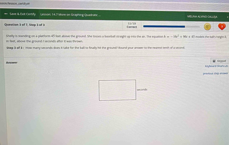 sson/lesson_certify#! 
Save & Exit Certify Lesson: 14.7 More on Graphing Quadratic ... MELINA ALVINO CALLEJA 
Question 3 of 7, Step 3 of 3 Correct 11/19 
3 
Shelly is standing on a platform 45 feet above the ground. She tosses a baseball straight up into the air. The equation h=-16t^2+96t+45 models the ball's height h, 
in feet, above the ground I seconds after it was thrown. 
Step 3 of 3 : How many seconds does it take for the ball to finally hit the ground? Round your answer to the nearest tenth of a second. 
Answer Keypad 
Keyboard Shortcuts 
previous step answer