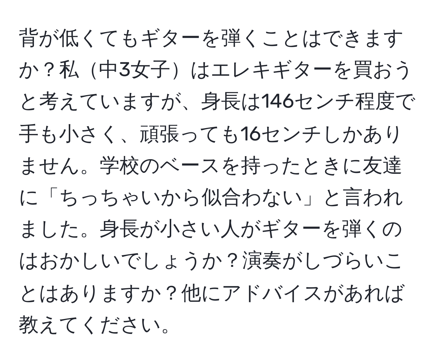 背が低くてもギターを弾くことはできますか？私中3女子はエレキギターを買おうと考えていますが、身長は146センチ程度で手も小さく、頑張っても16センチしかありません。学校のベースを持ったときに友達に「ちっちゃいから似合わない」と言われました。身長が小さい人がギターを弾くのはおかしいでしょうか？演奏がしづらいことはありますか？他にアドバイスがあれば教えてください。