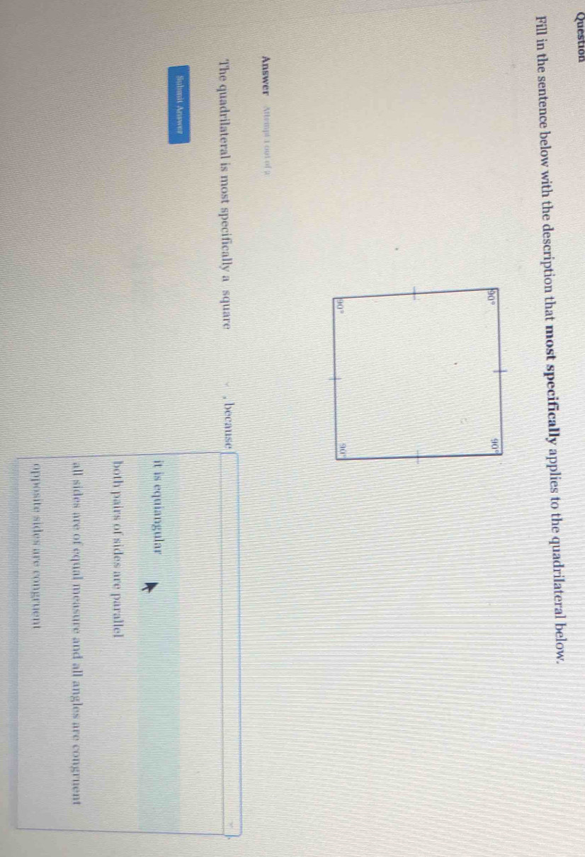 Question
Fill in the sentence below with the description that most specifically applies to the quadrilateral below.
Answer Attrmpt 1 out of 2
The quadrilateral is most specifically a square , because
Submit Answer
it is equiangular
both pairs of sides are parallel
all sides are of equal measure and all angles are congruent
opposite sides are congruent