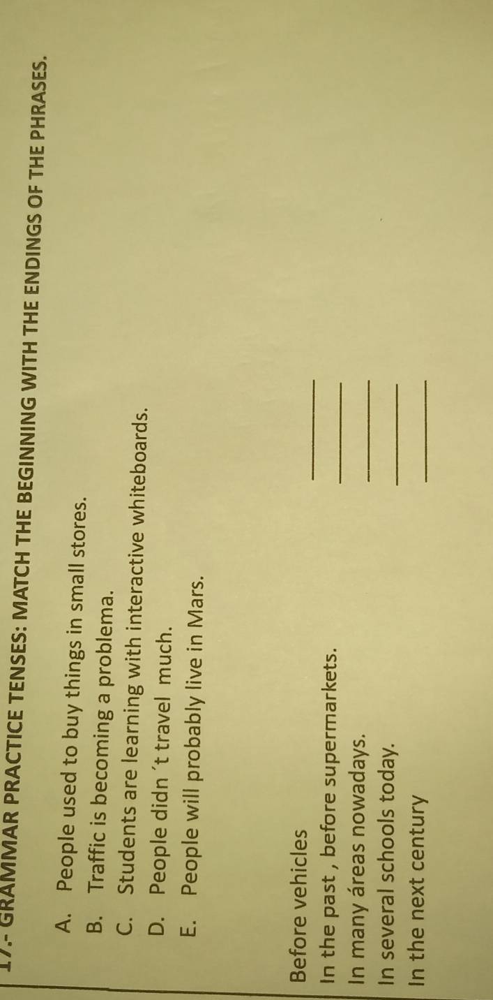17.- GRAMMAR PRACTICE TENSES: MATCH THE BEGINNING WITH THE ENDINGS OF THE PHRASES. 
A. People used to buy things in small stores. 
B. Traffic is becoming a problema. 
C. Students are learning with interactive whiteboards. 
D. People didn 't travel much. 
E. People will probably live in Mars. 
_ 
Before vehicles 
In the past , before supermarkets. 
_ 
In many áreas nowadays. 
_ 
In several schools today. 
_ 
In the next century 
_