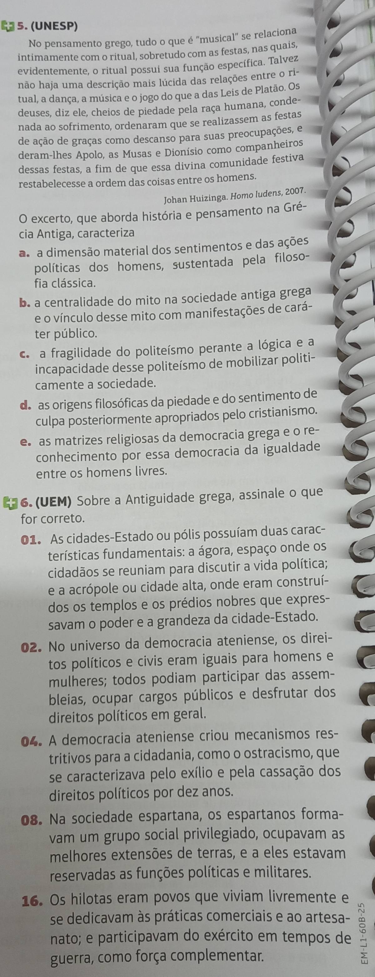 23 5. (UNESP)
No pensamento grego, tudo o que é "musical" se relaciona
intimamente com o ritual, sobretudo com as festas, nas quais,
evidentemente, o ritual possui sua função específica. Talvez
não haja uma descrição mais lúcida das relações entre o ri-
tual, a dança, a música e o jogo do que a das Leis de Platão. Os
deuses, diz ele, cheios de piedade pela raça humana, conde-
nada ao sofrimento, ordenaram que se realizassem as festas
de ação de graças como descanso para suas preocupações, e
deram-lhes Apolo, as Musas e Dionísio como companheiros
dessas festas, a fim de que essa divina comunidade festiva
restabelecesse a ordem das coisas entre os homens.
Johan Huizinga. Homo ludens, 2007.
O excerto, que aborda história e pensamento na Gré-
cia Antiga, caracteriza
as a dimensão material dos sentimentos e das ações
políticas dos homens, sustentada pela filoso-
fia clássica.
b. a centralidade do mito na sociedade antiga grega
e o vínculo desse mito com manifestações de cará-
ter público.
c a fragilidade do politeísmo perante a lógica e a
incapacidade desse politeísmo de mobilizar politi-
camente a sociedade.
de as origens filosóficas da piedade e do sentimento de
culpa posteriormente apropriados pelo cristianismo.
e as matrizes religiosas da democracia grega e o re-
conhecimento por essa democracia da igualdade
entre os homens livres.
6. (UEM) Sobre a Antiguidade grega, assinale o que
for correto.
01. As cidades-Estado ou pólis possuíam duas carac-
terísticas fundamentais: a ágora, espaço onde os
cidadãos se reuniam para discutir a vida política;
e a acrópole ou cidade alta, onde eram construí-
dos os templos e os prédios nobres que expres-
savam o poder e a grandeza da cidade-Estado.
02. No universo da democracia ateniense, os direi-
tos políticos e civis eram iguais para homens e
mulheres; todos podiam participar das assem-
bleias, ocupar cargos públicos e desfrutar dos
direitos políticos em geral.
04. A democracia ateniense criou mecanismos res-
tritivos para a cidadania, como o ostracismo, que
se caracterizava pelo exílio e pela cassação dos
direitos políticos por dez anos.
08. Na sociedade espartana, os espartanos forma-
vam um grupo social privilegiado, ocupavam as
melhores extensões de terras, e a eles estavam
reservadas as funções políticas e militares.
16. Os hilotas eram povos que viviam livremente e
se dedicavam às práticas comerciais e ao artesa-
nato; e participavam do exército em tempos de
guerra, como força complementar.