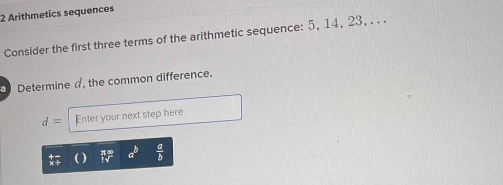 Arithmetics sequences 
Consider the first three terms of the arithmetic sequence: 5, 14, 23, . . . 
Determine a, the common difference.
d= Enter your next step here
π∞ a^b  a/b 