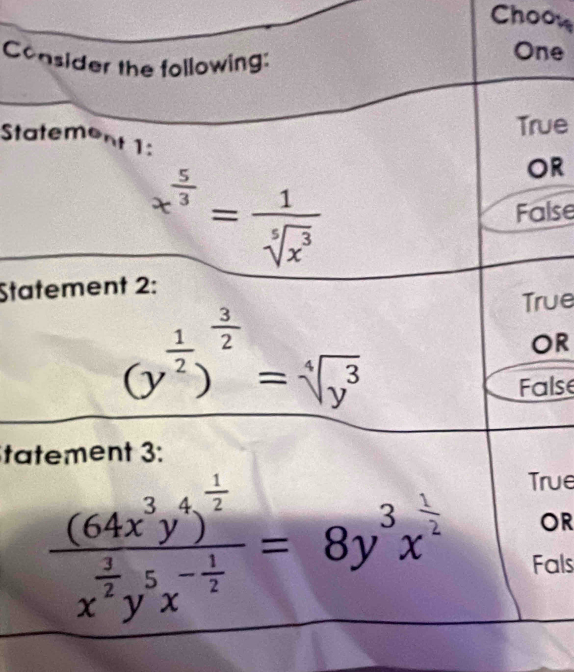 Choo
Consider the following:
One
True
Statement 1:
x^(frac 5)3= 1/sqrt[5](x^3) 
OR
False
Statement 2:
(y^(frac 1)2)^ 3/2 =sqrt[4](y^3)
True
OR
False
tatement 3:
frac (64x^3y^4)^ 1/2 x^(frac 2)2y^5x^(-frac 1)2=8y^3x^(frac 1)2
True
OR
Fals