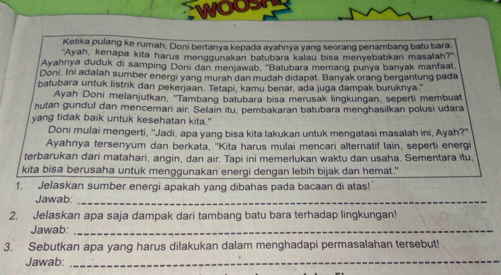 WOO 
Ketika pulang ke rumah, Doni bertanya kepada ayahnya yang seorang penambang batu bara. 
"Ayah, kenapa kita harus menggunakan batubara kalau bisa menyebabkan masalah?" 
Ayahnya duduk di samping Doni dan menjawab, ''Batubara memang punya banyak manfaat, 
Doni. Ini adalah sumber energi yang murah dan mudah didapat. Banyak orang bergantung pada 
batubara untuk listrik dan pekerjaan. Tetapi, kamu benar, ada juga dampak buruknya." 
Ayah Doni melanjutkan, ''Tambang batubara bisa merusak lingkungan, seperti membuat 
hutan gundul dan mencemari air. Selain itu, pembakaran batubara menghasilkan polusi udara 
yang tidak baik untuk kesehatan kita." 
Doni mulai mengerti, ''Jadi, apa yang bisa kita lakukan untuk mengatasi masalah ini, Ayah?' 
Ayahnya tersenyum dan berkata, ''Kita harus mulai mencari alternatif lain, seperti energi 
terbarukan dari matahari, angin, dan air. Tapi ini memerlukan waktu dan usaha. Sementara itu, 
kita bisa berusaha untuk menggunakan energi dengan lebih bijak dan hemat." 
1. Jelaskan sumber energi apakah yang dibahas pada bacaan di atas! 
Jawab:_ 
2. Jelaskan apa saja dampak dari tambang batu bara terhadap lingkungan! 
Jawab:_ 
3. Sebutkan apa yang harus dilakukan dalam menghadapi permasalahan tersebut! 
Jawab:_