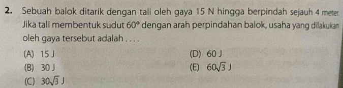 Sebuah balok ditarik dengan tali oleh gaya 15 N hingga berpindah sejauh 4 meter
Jika tali membentuk sudut 60° dengan arah perpindahan balok, usaha yang dilakukan
oleh gaya tersebut adalah . . . .
(A) 15J (D) 60 J
(B) 30 J (E) 60sqrt(3)J
(C) 30sqrt(3)J