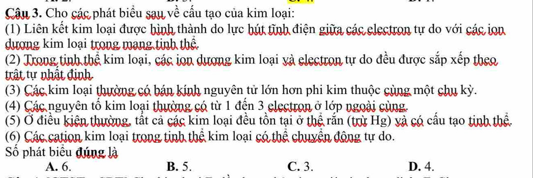 Cho các phát biểu sau về cấu tạo của kim loại:
(1) Liên kết kim loại được hình thành do lực hút tĩnh điện giữa các electron tự do với các ion
dượng kim loại trong mạng tinh thể.
(2) Trong tinh thể kim loại, các ion dượng kim loại và electron tự do đều được sắp xếp theo
trật tự nhật đinh
(3) Các kim loại thường có bán kính nguyên tử lớn hơn phi kim thuộc cùng một chu kỳ.
(4) Các nguyên tố kim loại thường có từ 1 đến 3 electron ở lớp ngoài cùng.
(5) Ở điều kiện thường, tất cả các kim loại đều tồn tại ở thể rắn (trù Hg) và có cấu tạo tinh thể.
(6) Các cation kim loại trong tinh thể kim loại có thể chuyển động tự do.
ố phát biểu đúng là
A. 6. B. 5. C. 3. D. 4.