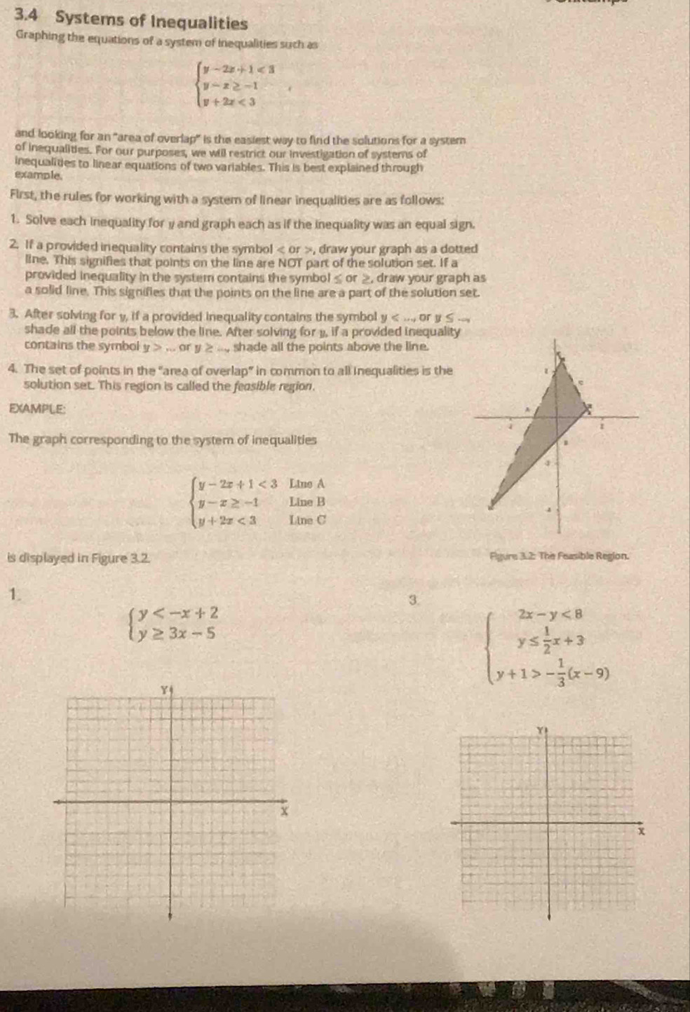 3.4 Systems of Inequalities
Graphing the equations of a system of inequalities such as
beginarrayl y-2x+1<3 y-x≥ -1 y+2x<3endarray. ,
and looking for an "area of overlap" is the easiest way to find the solutions for a system
of inequalities. For our purposes, we will restrict our investigation of systems of
inequalities to linear equations of two variables. This is best explained through
example.
First, the rules for working with a system of linear inequalities are as follows:
1. Solve each inequality for y and graph each as if the inequality was an equal sign.
2. If a provided inequality contains the symbol < or >, draw your graph as a dotted
line. This signifies that points on the line are NOT part of the solution set. If a
provided inequality in the system contains the symbol≤ or ≥, draw your graph as
a solid line. This signifies that the points on the line are a part of the solution set.
3. After solving for y, if a provided inequality contains the symbol y
shade all the points below the line. After solving for 1, if a provided inequality
contains the symbol y>... or y≥ ... , shade all the points above the line.
4. The set of points in the "area of overlap” in common to all inequalities is the
solution set. This region is called the feasible region.
EXAMPLE:
The graph corresponding to the system of inequalities
beginarrayl y-2x+1<3LimeA y-x≥ -1LimeB y+2x<3LimeCendarray.
is displayed in Figure 3.2.  Figure 3.2: The Feasible Region.
1.
3.
beginarrayl y
Y
beginarrayl 2x-y<8 y≤  1/2 x+3 y+1>- 1/3 (x-9)endarray.
x