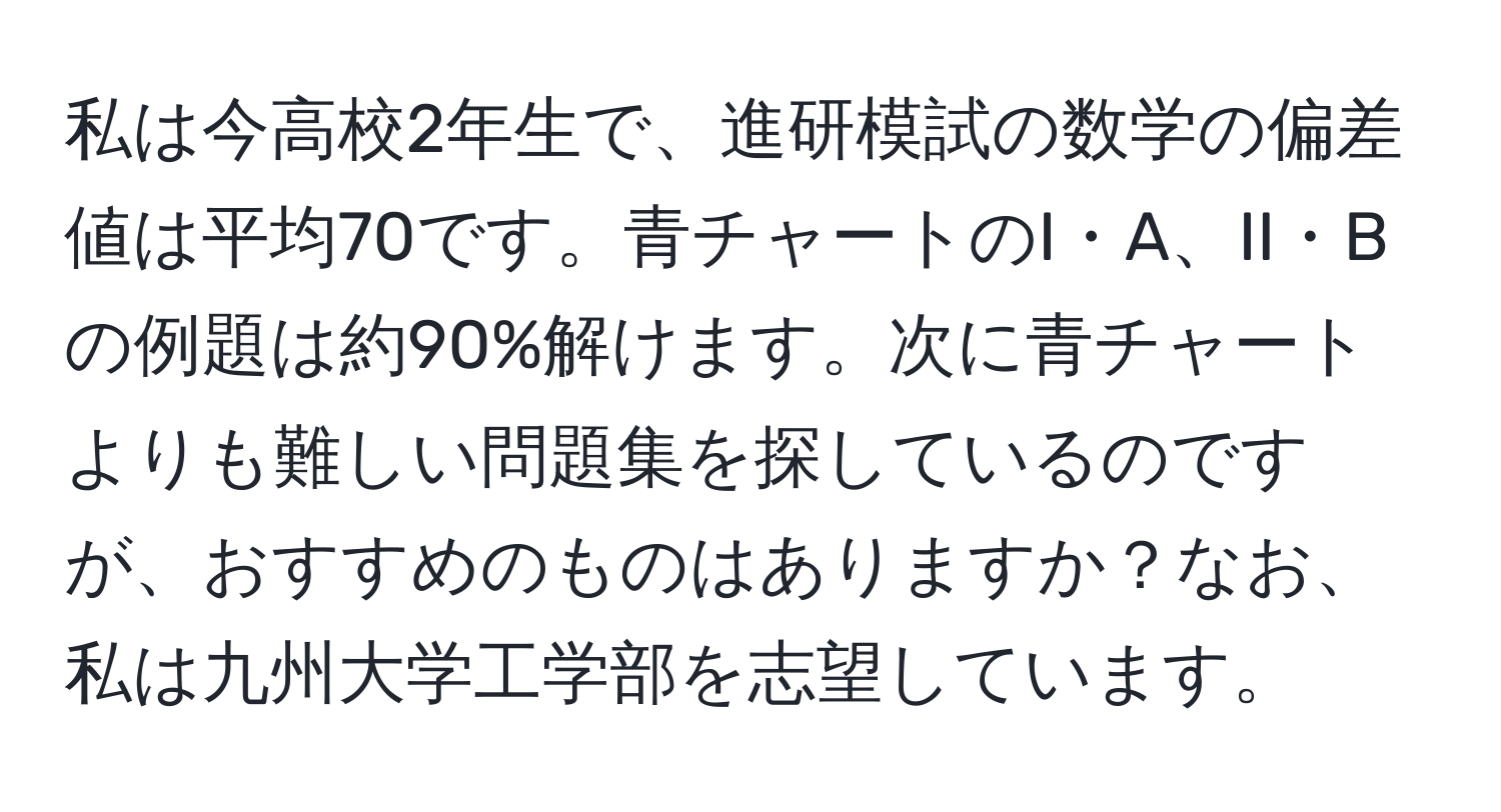 私は今高校2年生で、進研模試の数学の偏差値は平均70です。青チャートのI・A、II・Bの例題は約90%解けます。次に青チャートよりも難しい問題集を探しているのですが、おすすめのものはありますか？なお、私は九州大学工学部を志望しています。