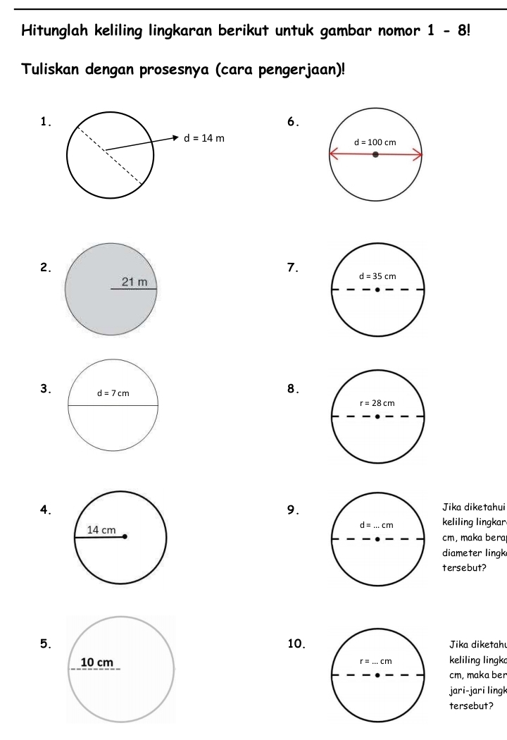 Hitunglah keliling lingkaran berikut untuk gambar nomor 1-8!
Tuliskan dengan prosesnya (cara pengerjaan)!
1.
6.
2.
7.
3. 
8.
4.
9.
Jika diketahui
keliling lingkar
cm, maka bera
diameter lingk
tersebut?
5. 10. Jika diketahu
r=...cm keliling lingk
cm, maka ber
jari-jari lingk
tersebut?