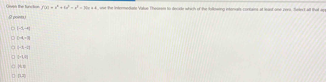 Given the function f(x)=x^4+6x^3-x^2-30x+4 , use the Intermediate Value Theorem to decide which of the following intervals contains at least one zero. Select all that ap
(2 points)
[-5,-4]
[-4,-3]
[-3,-2]
[-1,0]
[0,1]
[1,2]