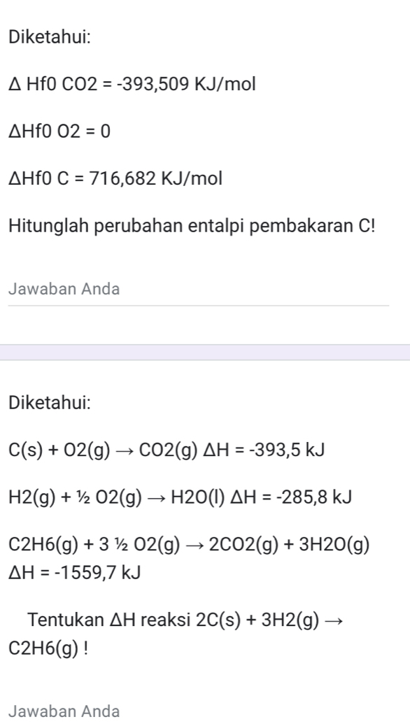 Diketahui:
△ HfOCO2=-393,509KJ/mol
△ Hf0O2=0
△ HfOC=716,682KJ/mol
Hitunglah perubahan entalpi pembakaran C! 
Jawaban Anda 
Diketahui:
C(s)+O2(g)to CO2(g)△ H=-393,5kJ
H2(g)+1/2O2(g)to H2O(l)△ H=-285,8kJ
C2H6(g)+31/2O2(g)to 2CO2(g)+3H2O(g)
△ H=-1559,7kJ
Tentukan △ H reaksi 2C(s)+3H2(g)to
C2H6(g) | 
Jawaban Anda