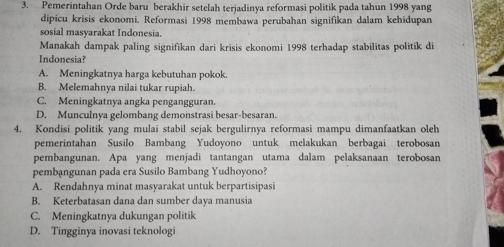 Pemerintahan Orde baru berakhir setelah terjadinya reformasi politik pada tahun 1998 yang
dipicu krisis ekonomi. Reformasi 1998 membawa perubahan signifikan dalam kehidupan
sosial masyarakat Indonesia.
Manakah dampak paling signifikan dari krisis ekonomi 1998 terhadap stabilitas politik di
Indonesia?
A. Meningkatnya harga kebutuhan pokok.
B. Melemahnya nilai tukar rupiah.
C. Meningkatnya angka pengangguran.
D. Munculnya gelombang demonstrasi besar-besaran.
4. Kondisi politik yang mulai stabil sejak bergulirnya reformasi mampu dimanfaatkan oleh
pemerintahan Susilo Bambang Yudoyono untuk melakukan berbagai terobosan
pembangunan. Apa yang menjadi tantangan utama dalam pelaksanaan terobosan
pembangunan pada era Susilo Bambang Yudhoyono?
A. Rendahnya minat masyarakat untuk berpartisipasi
B. Keterbatasan dana dan sumber daya manusia
C. Meningkatnya dukungan politik
D. Tingginya inovasi teknologi