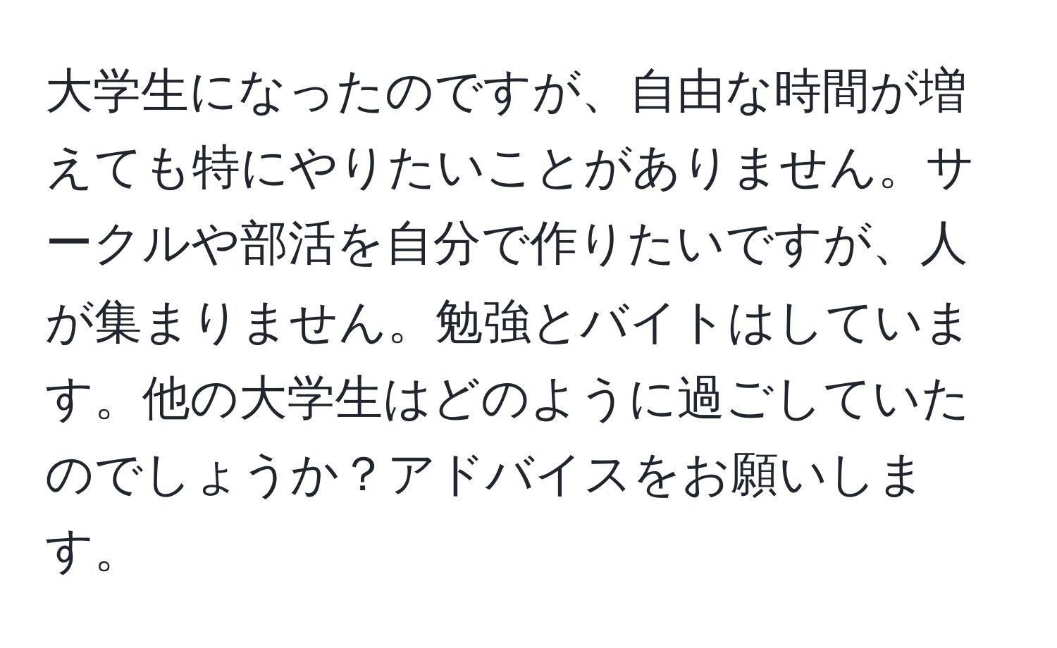 大学生になったのですが、自由な時間が増えても特にやりたいことがありません。サークルや部活を自分で作りたいですが、人が集まりません。勉強とバイトはしています。他の大学生はどのように過ごしていたのでしょうか？アドバイスをお願いします。