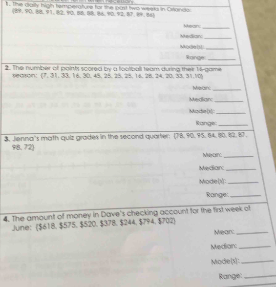 The daily high temperature for the past two weeks in Orlando: 
(89, 90, 88, 91, 82, 90, 88, 88, 86, 90, 92, 87. 89, 86) 
Mean:_ 
Median:_ 
Mode(1):_ 
Range:_ 
2. The number of points scored by a football team during their 16 -game 
season: 7, 31, 33, 16, 30, 45, 25, 25, 25, 16, 28, 24, 20, 33,31,10
Mean:_ 
Median:_ 
Mode(s):_ 
Range:_ 
3. Jenna's math quiz grades in the second quarter: 78. 90, 95, 84, 80. 82, 87,
98, 72
Mean:_ 
Median:_ 
Mode(s):_ 
Range:_ 
4. The amount of money in Dave's checking account for the first week of 
June: $618, $575, $520, $378, $244, $794, $702
Mean:_ 
Median:_ 
Mode(s):_ 
Range:_
