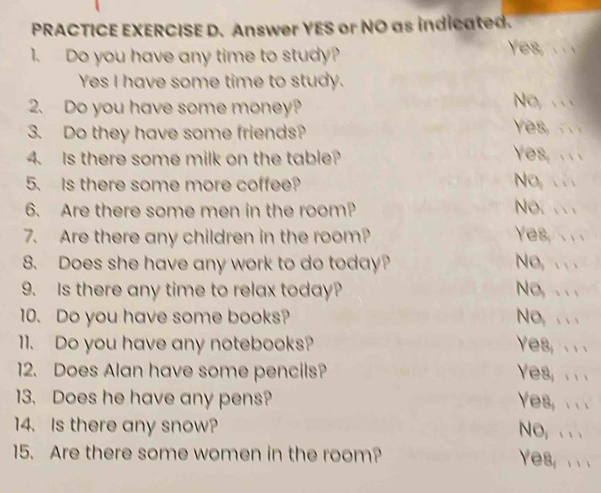 PRACTICE EXERCISE D. Answer YES or NO as indicated. 
1. Do you have any time to study? 
Yes, . 
Yes I have some time to study. 
2. Do you have some money? 
No, .. 
3. Do they have some friends? 

4. Is there some milk on the table? Yes, .. 
5. Is there some more coffee? No, . 
6. Are there some men in the room? No.. 
7. Are there any children in the room? Yes, 
8. Does she have any work to do today? No,. . . 
9. Is there any time to relax today? No, .. . 
10. Do you have some books? No, . . . 
11. Do you have any notebooks? Yes, . . . 
12. Does Alan have some pencils? Yes, . . 
13. Does he have any pens? Yes, . . . 
14. Is there any snow? 
No, . . . 
15. Are there some women in the room? 
Yes, . .