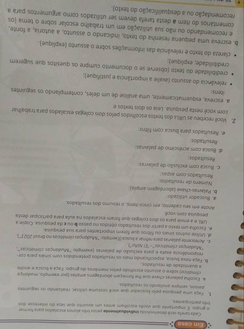 Em casa
Cada tarefa será desenvolvida individualmente pelos três alunos escalados para formar
o grupo. É importante que vocês escolham antes um assunto que seja do interesse dos
três participantes.
1. Faça uma pesquisa pelo buscador que você costuma utilizar, realizando os seguintes
passos, sempre anotando os resultados.
a. Escolha palavras-chave que lhe forneçam abordagens amplas (por exemplo, mudança
climática) sobre o assunto escolhido pelos membros do grupo. Faça a busca e anote
a quantidade de resultados.
b. Faça nova busca, especificando mais os resultados pretendidos com sinais para cor-
respondência exata e para exclusão de palavras (exemplo “Mudanças climáticas”;
“Mudanças climáticas”-“El Niño”).
c. Acrescente palavras para refinar a busca (Exemplo: “Mudanças climáticas no Brasil 2021''). 
d. Utilize outros sinais ou filtros que forem importantes para sua pesquisa.
e. Escolha um texto a partir dos resultados obtidos no passo b ou c da pesquisa. Copie a
URL e a envie para os dois colegas que foram escalados na aula para participar desta
pesquisa com você.
Anote em seu caderno, em cinco itens, o resumo dos resultados.
a. Buscador utilizado:
b. Palavras-chave (abordagem ampla):
Número de resultados:
Resultados com aspas:
c. Busca com exclusão de palavras:
Resultados:
d. Busca com acréscimo de palavras:
Resultados:
e. Resultados para busca com filtro:
2. Você recebeu as URLs dos textos escolhidos pelos dois colegas escalados para trabalhar
com você nesta pesquisa. Leia os dois textos e
a. escreva, esquematicamente, uma análise de um deles, contemplando os seguintes
itens:
relevância do assunto (avalie a importância e justifique);
credibilidade do texto (observe se o documento cumpre os quesitos que sugerem
credibilidade; explique);
clareza do texto e relevância das informações sobre o assunto (explique).
b. escreva uma pequena resenha do texto, indicando o assunto, a autoria, a fonte,
e recomendando ou não sua utilização em um trabalho escolar sobre o tema (os
comentários do item a desta tarefa devem ser utilizados como argumentos para a
recomendação ou a desqualificação do texto).