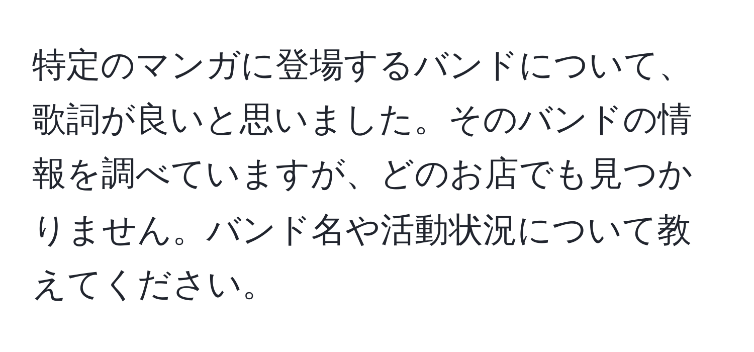 特定のマンガに登場するバンドについて、歌詞が良いと思いました。そのバンドの情報を調べていますが、どのお店でも見つかりません。バンド名や活動状況について教えてください。