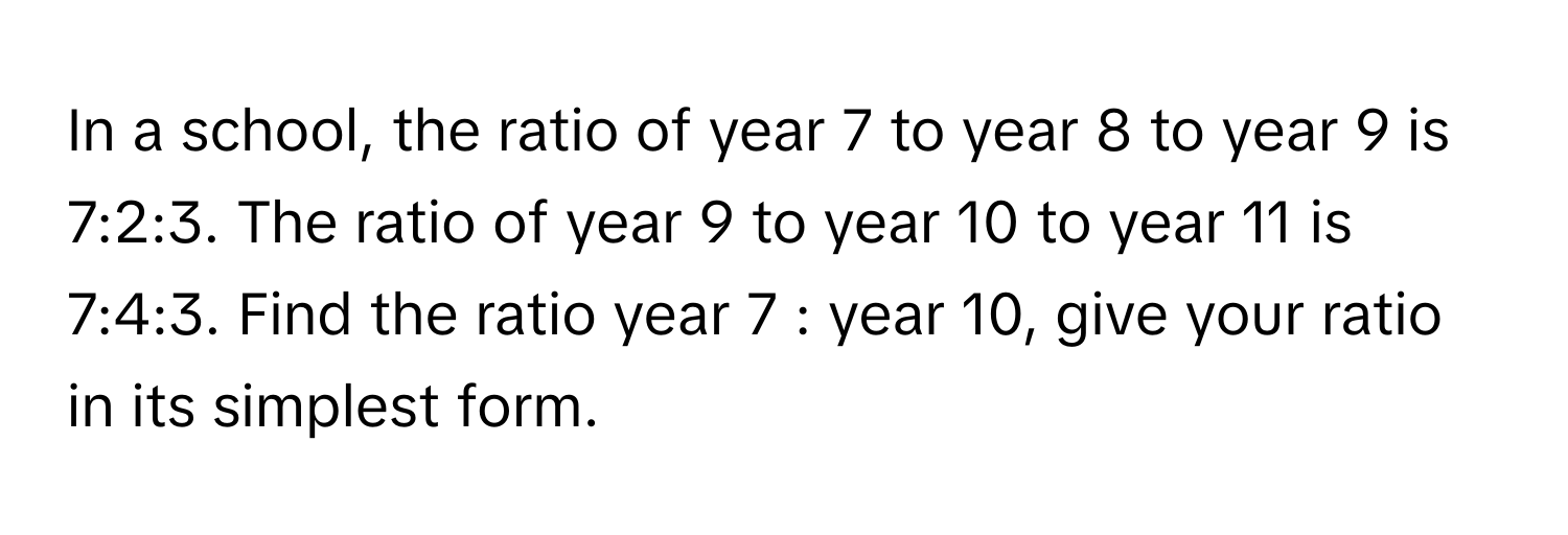 In a school, the ratio of year 7 to year 8 to year 9 is 7:2:3. The ratio of year 9 to year 10 to year 11 is 7:4:3. Find the ratio year 7 : year 10, give your ratio in its simplest form.