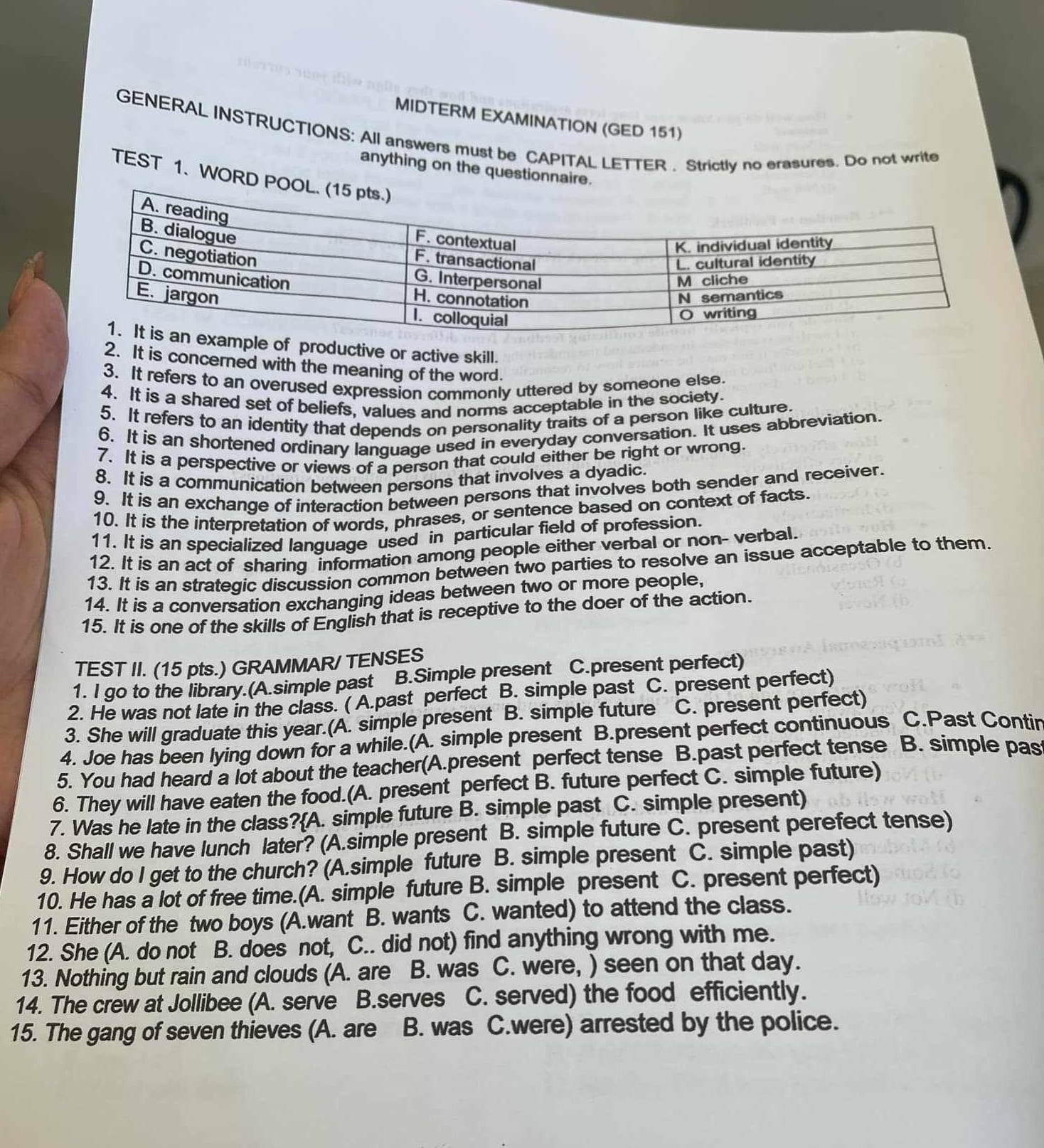 MIDTERM EXAMINATION (GED 151)
GENERAL INSTRUCTIONS: All answers must be CAPITAL LETTER . Strictly no erasures. Do not write
anything on the questionnaire.
TEST 1. WORD P
of productive or active skill.
2. It is concerned with the meaning of the word.
3. It refers to an overused expression commonly uttered by someone else
4. It is a shared set of beliefs, values and norms acceptable in the society.
5. It refers to an identity that depends on personality traits of a person like culture.
6. It is an shortened ordinary language used in everyday conversation. It uses abbreviation.
7. It is a perspective or views of a person that could either be right or wrong.
8. It is a communication between persons that involves a dyadic.
9. It is an exchange of interaction between persons that involves both sender and receiver.
10. It is the interpretation of words, phrases, or sentence based on context of facts.
11. It is an specialized language used in particular field of profession.
12. It is an act of sharing information among people either verbal or non- verbal.
13. It is an strategic discussion common between two parties to resolve an issue acceptable to them.
14. It is a conversation exchanging ideas between two or more people,
15. It is one of the skills of English that is receptive to the doer of the action.
TEST II. (15 pts.) GRAMMAR/ TENSES
1. I go to the library.(A.simple past B.Simple present C.present perfect)
2. He was not late in the class. ( A.past perfect B. simple past C. present perfect)
3. She will graduate this year.(A. simple present B. simple future C. present perfect)
4. Joe has been lying down for a while.(A. simple present B.present perfect continuous C.Past Contin
5. You had heard a lot about the teacher(A.present perfect tense B.past perfect tense B. simple pas
6. They will have eaten the food.(A. present perfect B. future perfect C. simple future)
7. Was he late in the class?(A. simple future B. simple past C. simple present)
8. Shall we have lunch later? (A.simple present B. simple future C. present perefect tense)
9. How do I get to the church? (A.simple future B. simple present C. simple past)
10. He has a lot of free time.(A. simple future B. simple present C. present perfect)
11. Either of the two boys (A.want B. wants C. wanted) to attend the class.
12. She (A. do not B. does not, C.. did not) find anything wrong with me.
13. Nothing but rain and clouds (A. are B. was C. were, ) seen on that day.
14. The crew at Jollibee (A. serve B.serves C. served) the food efficiently.
15. The gang of seven thieves (A. are B. was C.were) arrested by the police.