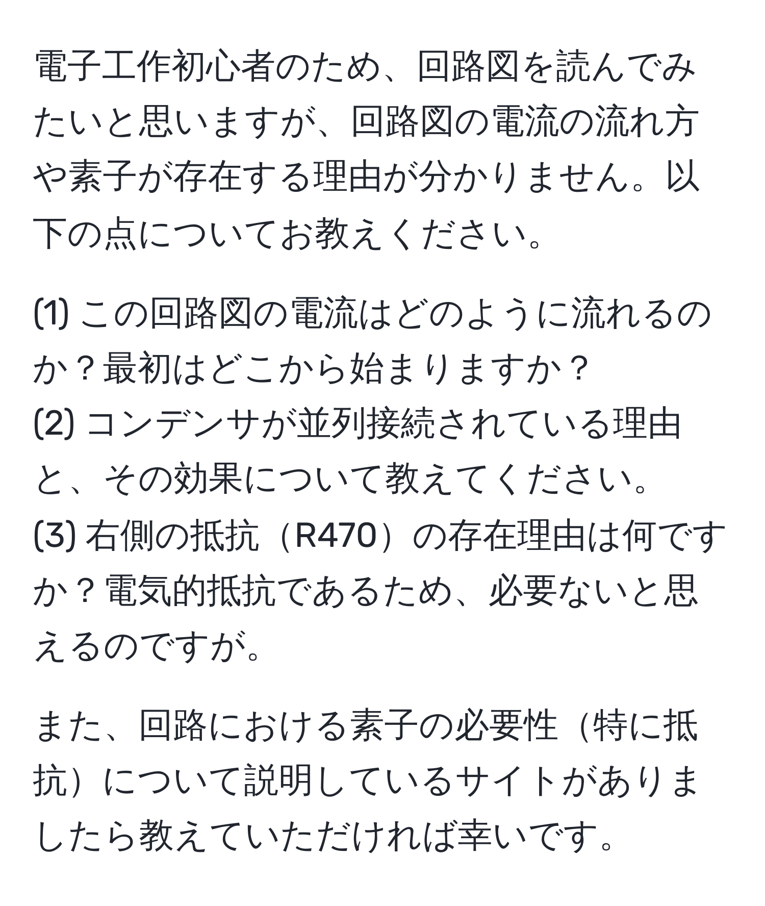 電子工作初心者のため、回路図を読んでみたいと思いますが、回路図の電流の流れ方や素子が存在する理由が分かりません。以下の点についてお教えください。

(1) この回路図の電流はどのように流れるのか？最初はどこから始まりますか？
(2) コンデンサが並列接続されている理由と、その効果について教えてください。
(3) 右側の抵抗R470の存在理由は何ですか？電気的抵抗であるため、必要ないと思えるのですが。

また、回路における素子の必要性特に抵抗について説明しているサイトがありましたら教えていただければ幸いです。