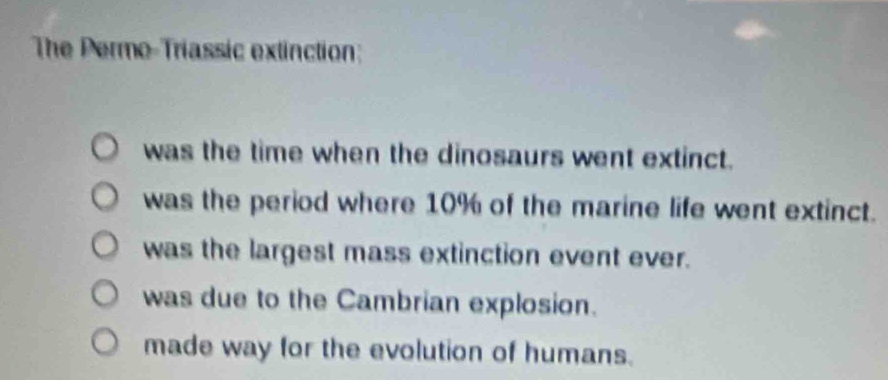 The Permo-Triassic extinction:
was the time when the dinosaurs went extinct.
was the period where 10% of the marine life went extinct.
was the largest mass extinction event ever.
was due to the Cambrian explosion.
made way for the evolution of humans.