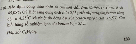 Dup 3o. 
K18. Xác định công thức phân tử của một chất chứa 50,69% C; 4,23% H và
45,08% O? Biết rằng dung dịch chứa 2,13g chất này trong 60g benzen đông 
đặc ở 4,25^0C và nhiệt độ đông đặc của benzen nguyên chất là 5,5°C. Cho 
biết hằng số nghiệm lạnh của benzen K_d=5,12. 
Đáp số: C_6H_6O_4. 
189