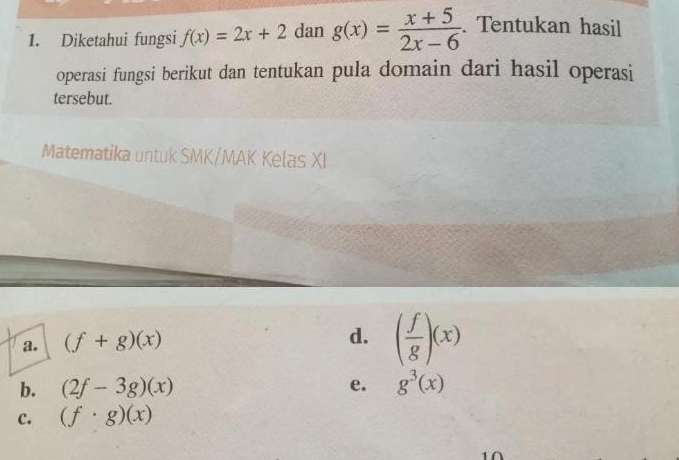 Diketahui fungsi f(x)=2x+2 dan g(x)= (x+5)/2x-6 . Tentukan hasil
operasi fungsi berikut dan tentukan pula domain dari hasil operasi
tersebut.
Matematika untuk SMK/MAK Kelas XI
a. (f+g)(x)
d. ( f/g )(x)
b. (2f-3g)(x) e. g^3(x)
c. (f· g)(x)
1∩