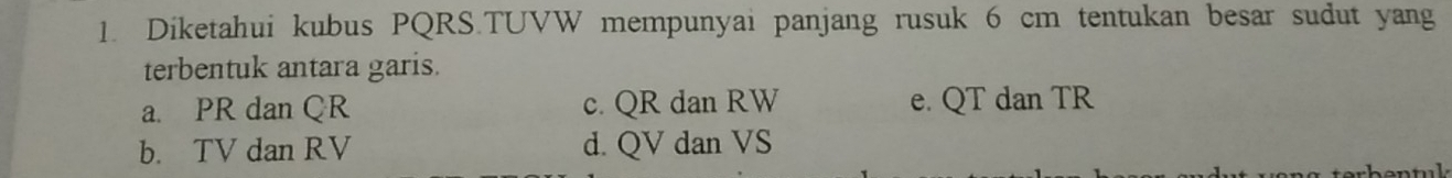 Diketahui kubus PQRS.TUVW mempunyai panjang rusuk 6 cm tentukan besar sudut yang
terbentuk antara garis.
a. PR dan QR c. QR dan RW e. QT dan TR
b. TV dan RV d. QV dan VS