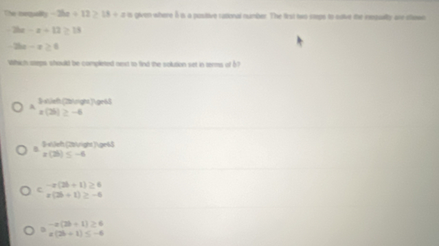 The mequality -2ba+12≥ 18+a is given where δ is a pusitive rational number. The first two stps to saive the repulty on stawn
2bx-x+12≥ 13
2bx-x≥ 0
Which steps whould be completed next to find the solution set in terms of b?
A 3x (2b ) gr6$
x(2b)≥ -6
B 3-x  (22 )≥6$
x(2b)≤ -6
c -x(2b+1)≥ 6
x(2b+1)≥ -6
-x(2b+1)≥ 6
D
x(2b+1)≤ -6