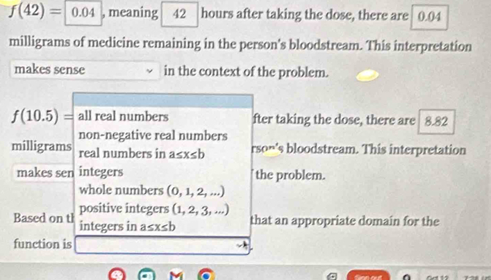 f(42)= 0.04 , meaning 42 hours after taking the dose, there are 0.04
milligrams of medicine remaining in the person's bloodstream. This interpretation
makes sense in the context of the problem.
f(10.5)= all real numbers fter taking the dose, there are 8.82
milligrams non-negative real numbers
real numbers in a≤ x≤ b°SO n 's bloodstream. This interpretation
makes sen integers the problem.
whole numbers (0,1,2,...)
positive integers (1,2,3,...)
Based on th integers in a≤ x≤ b
that an appropriate domain for the
function is
t Gcl 12 128