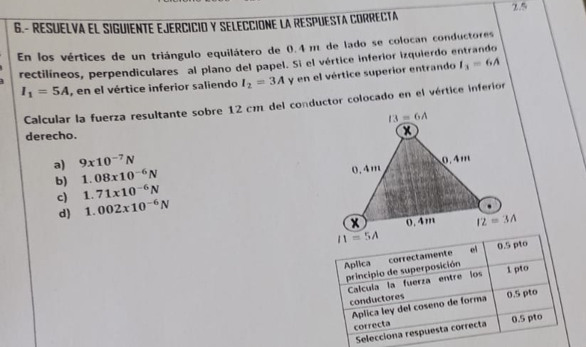 6.- RESUELVA EL SIGUIENTE EJERCICIO Y SELECCIONE LA RESPUESTA CORRECTA 2.5
En los vértices de un triángulo equilátero de 0.4 m de lado se colocan conductores
rectilíneos, perpendiculares al plano del papel. Si el vértice inferior izquierdo entrando
I_1=5A , en el vértice inferior saliendo I_2=3A y en el vértice superior entrando I_3=6A
Calcular la fuerza resultante sobre 12 cm del conductor colocado en el vértice inferior
derecho.
a) 9* 10^(-7)N
b) 1.08x10^(-6)N
c) 1.71* 10^(-6)N
d) 1.002x10^(-6)N
Aplica correctamente ei 0.5 pto
principio de superposición 1 pto
Calcula la fuerza entre los
conductores 0.5 pto
Aplica ley del coseno de forma
correcta 0.5 pto
Selecciona respuesta correcta