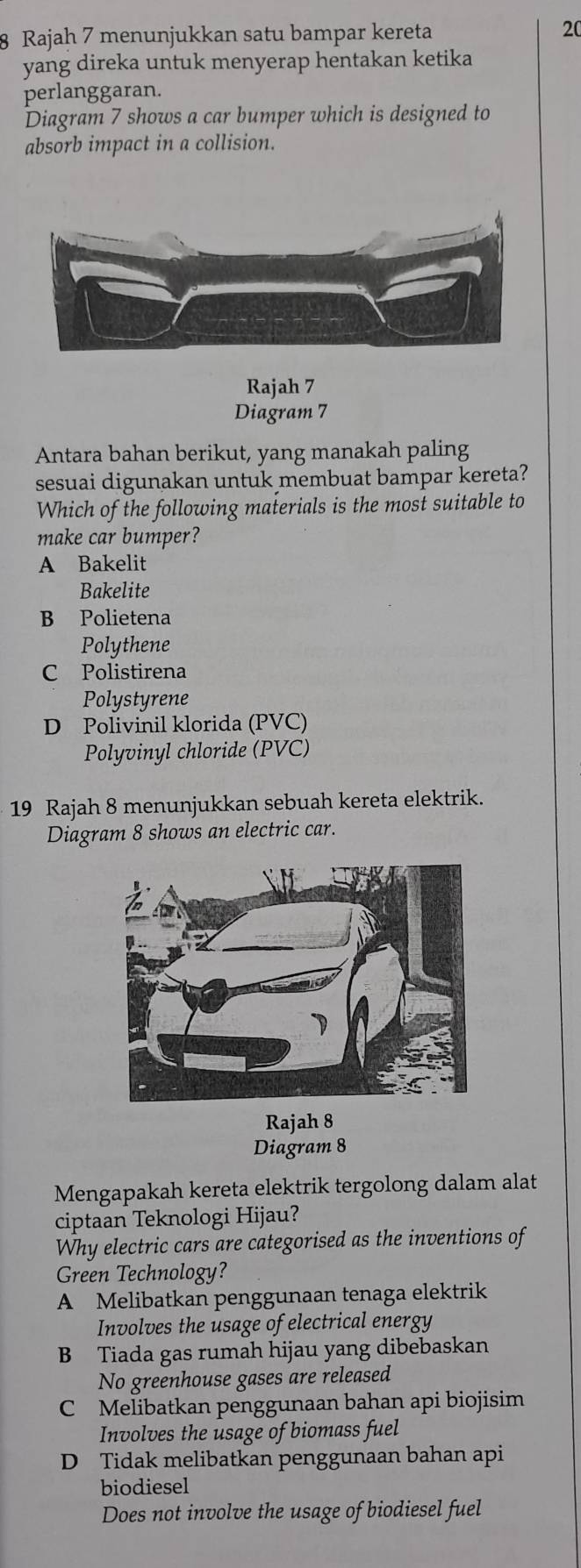 Rajah 7 menunjukkan satu bampar kereta 20
yang direka untuk menyerap hentakan ketika
perlanggaran.
Diagram 7 shows a car bumper which is designed to
absorb impact in a collision.
Rajah 7
Diagram 7
Antara bahan berikut, yang manakah paling
sesuai digunakan untuk membuat bampar kereta?
Which of the following materials is the most suitable to
make car bumper?
A Bakelit
Bakelite
B Polietena
Polythene
C Polistirena
Polystyrene
D Polivinil klorida (PVC)
Polyvinyl chloride (PVC)
19 Rajah 8 menunjukkan sebuah kereta elektrik.
Diagram 8 shows an electric car.
Rajah 8
Diagram 8
Mengapakah kereta elektrik tergolong dalam alat
ciptaan Teknologi Hijau?
Why electric cars are categorised as the inventions of
Green Technology?
A Melibatkan penggunaan tenaga elektrik
Involves the usage of electrical energy
B Tiada gas rumah hijau yang dibebaskan
No greenhouse gases are released
C Melibatkan penggunaan bahan api biojisim
Involves the usage of biomass fuel
D Tidak melibatkan penggunaan bahan api
biodiesel
Does not involve the usage of biodiesel fuel