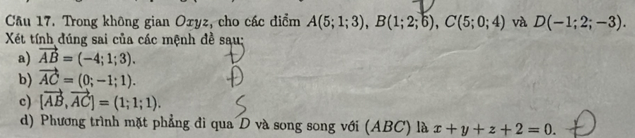 Trong không gian Oxyz, cho các điểm A(5;1;3), B(1;2;6), C(5;0;4) và D(-1;2;-3). 
Xết tính đúng sai của các mệnh đề sau: 
a) vector AB=(-4;1;3). 
b) vector AC=(0;-1;1). 
c) [vector AB,vector AC]=(1;1;1). 
d) Phương trình mặt phẳng đi qua D và song song với (ABC) là x+y+z+2=0.