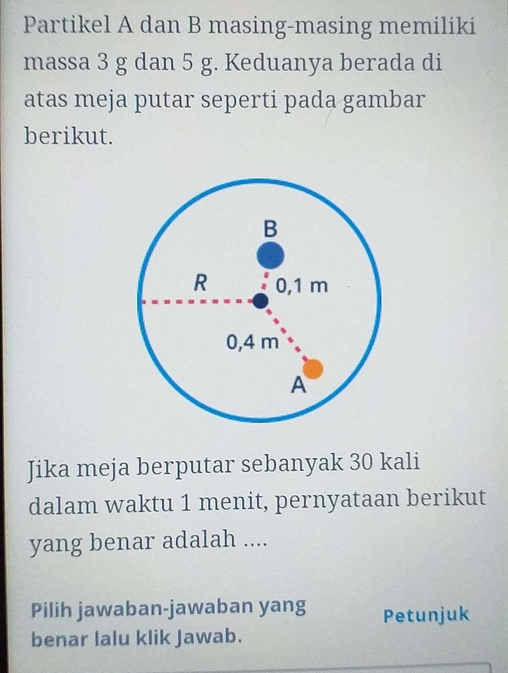 Partikel A dan B masing-masing memiliki 
massa 3 g dan 5 g. Keduanya berada di 
atas meja putar seperti pada gambar 
berikut. 
Jika meja berputar sebanyak 30 kali 
dalam waktu 1 menit, pernyataan berikut 
yang benar adalah .... 
Pilih jawaban-jawaban yang 
Petunjuk 
benar lalu klik Jawab.