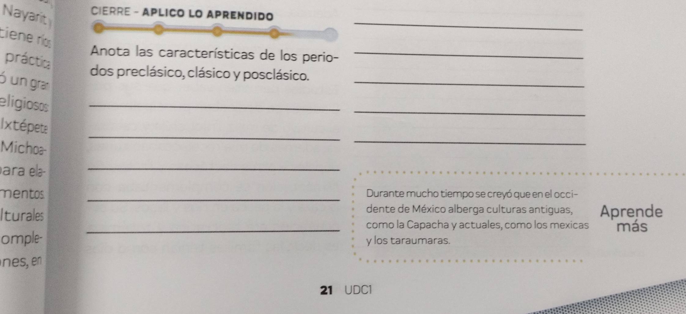 Nayarit 
CIERRE - APLICO LO APREnDIDo 
_ 
ciene ríos 
Anota las características de los perio-_ 
práctica 
_ 
dos preclásico, clásico y posclásico. 
ó un gran 
eligioss_ 
_ 
_ 
_ 
Ixtépete 
Michoa- 
ara elə- 
_ 
_ 
mentos Durante mucho tiempo se creyó que en el occi- 
Iturales 
dente de México alberga culturas antiguas, Aprende 
_como la Capacha y actuales, como los mexicas más 
omple- y los taraumaras. 
nes, en 
21 UDC1