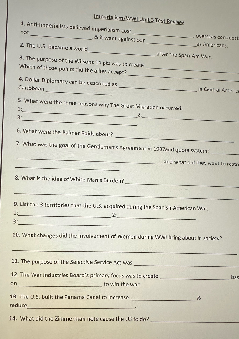 Imperialism/WWI Unit 3 Test Review 
1. Anti-Imperialists believed imperialism cost 
, overseas conquest 
not_ & it went against our_ as Americans. 
2. The U.S. became a world_ after the Span-Am War. 
3. The purpose of the Wilsons 14 pts was to create 
_ 
Which of those points did the allies accept?_ 
4. Dollar Diplomacy can be described as _in Central Americ 
Caribbean 
_ 
5. What were the three reasons why The Great Migration occurred: 
1: 
_ 
3: 
_ 
2: 
. 
_ 
6. What were the Palmer Raids about? 
7. What was the goal of the Gentleman’s Agreement in 1907and quota system? 
_ 
_ 
_ 
and what did they want to restri 
_ 
8. What is the idea of White Man’s Burden? 
_ 
9. List the 3 territories that the U.S. acquired during the Spanish-American War. 
1: 
_2: 
_ 
3: 
_ 
10. What changes did the involvement of Women during WWI bring about in society? 
_ 
_ 
11. The purpose of the Selective Service Act was 
12. The War Industries Board’s primary focus was to create _bas 
on_ to win the war. 
13. The U.S. built the Panama Canal to increase _& 
_ 
reduce 
. 
_ 
14. What did the Zimmerman note cause the US to do?