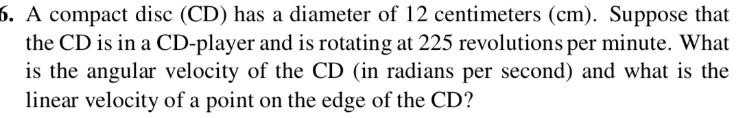 A compact disc (CD) has a diameter of 12 centimeters (cm). Suppose that 
the CD is in a CD-player and is rotating at 225 revolutions per minute. What 
is the angular velocity of the CD (in radians per second) and what is the 
linear velocity of a point on the edge of the CD?