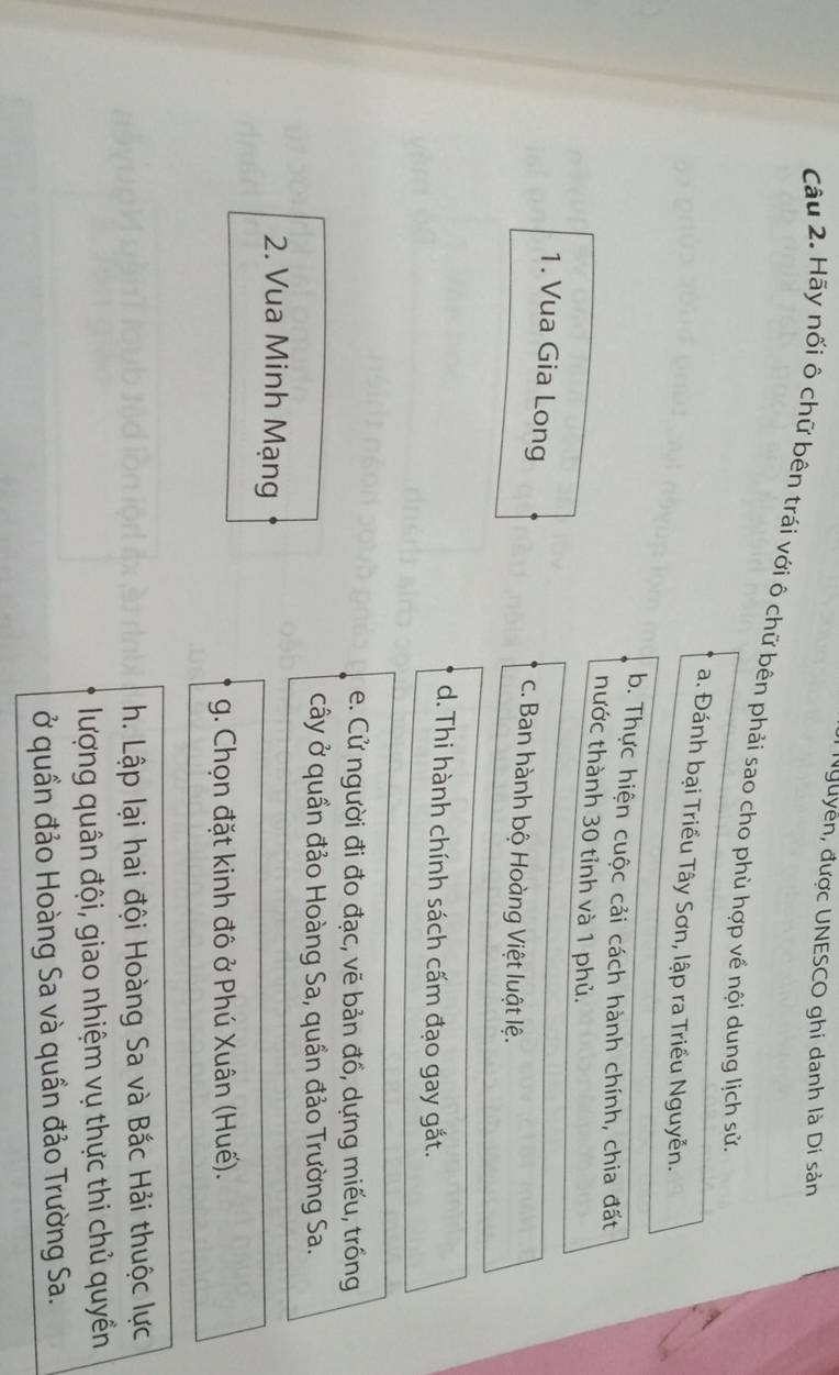 Nguyễn, được UNESCO ghi danh là Di sản
Câu 2. Hãy nối ô chữ bên trái với ô chữ bên phải sao cho phù hợp về nội dung lịch sử,
a. Đánh bại Triều Tây Sơn, lập ra Triều Nguyễn.
b. Thực hiện cuộc cải cách hành chính, chia đất
thước thành 30 tỉnh và 1 phủ.
1. Vua Gia Long c. Ban hành bộ Hoàng Việt luật lệ.
d. Thi hành chính sách cấm đạo gay gắt.
e. Cử người đi đo đạc, vẽ bản đồ, dựng miếu, trồng
cây ở quần đảo Hoàng Sa, quần đảo Trường Sa.
2. Vua Minh Mạng
g. Chọn đặt kinh đô ở Phú Xuân (Huế).
h. Lập lại hai đội Hoàng Sa và Bắc Hải thuộc lực
lượng quân đội, giao nhiệm vụ thực thi chủ quyền
ở quần đảo Hoàng Sa và quần đảo Trường Sa.