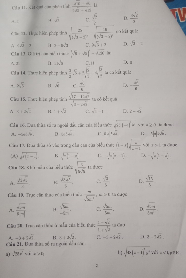 Kết quả của phép tính  (sqrt(10)+sqrt(6))/2sqrt(5)+sqrt(12)  là
A. 2
B. sqrt(2) C.  sqrt(2)/2  D.  3sqrt(2)/2 
Câu 12. Thực hiện phép tính sqrt(frac 25)(sqrt(3)-2)^2-sqrt(frac 16)(sqrt(3)+2)^2 có kết quả:
A. 9sqrt(3)-2 B. 2-9sqrt(3) C. 9sqrt(3)+2 D. sqrt(3)+2
Câu 13. Giá trị của biểu thức: (sqrt(6)+sqrt(5))^2-sqrt(120) là:
A. 21 B. 11sqrt(6) C.11 D. 0
Câu 14. Thực hiện phép tính  3/2 sqrt(6)+2sqrt(frac 2)3-4sqrt(frac 3)2 ta có kết quả:
A. 2sqrt(6) B. sqrt(6) C.  sqrt(6)/6  D. - sqrt(6)/6 
Câu 15. Thực hiện phép tính frac sqrt(17-12sqrt 2)sqrt(3-2sqrt 2) ta có kết quả
A. 3+2sqrt(2) B. 1+sqrt(2) C. sqrt(2)-1 D. 2-sqrt(2)
Câu 16. Đưa thừa số ra ngoài dấu căn của biểu thức sqrt(25.(-a)^2)b^3 với b≥ 0 , ta được
A. -5absqrt(b). B. 5absqrt(b). C. 5|a|bsqrt(b). D. -5|a|bsqrt(b).
Câu 17. Đưa thừa số vào trong dấu căn của biểu thức (1-x)sqrt(frac x)x-1 với x>1 ta được
(A) sqrt(x(x-1)). B. sqrt(x(1-x)). C. -sqrt(x(x-1)). D. -sqrt(x(1-x)).
Câu 18. Khử mẫu của biểu thức sqrt(frac 3)5sqrt(5) ta được
A. frac sqrt(3sqrt 5)3. B. frac sqrt(3sqrt 5)5. C.  sqrt(3)/5 .  sqrt(15)/5 .
D.
Câu 19. Trục căn thức của biểu thức  m/sqrt(5m^3) ,m>0 ta được
A.  sqrt(5m)/5|m| · B.  sqrt(5m)/-5m · C.  sqrt(5m)/5m · D.  sqrt(5m)/5m^2 .
Câu 20. Trục căn thức ở mẫu của biều thức  (1-sqrt(2))/1+sqrt(2)  ta đượ
A. -3+2sqrt(2). B. 3+2sqrt(2). C. -3-2sqrt(2). D. 3-2sqrt(2).
Câu 21. Đưa thừa số ra ngoài dấu căn:
b) sqrt(48(x-1)^2)y^4 với
a) sqrt(25x^3) với x>0; x<1,y∈ R.
2