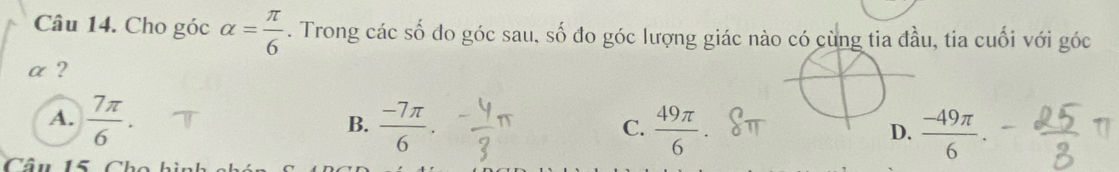 Cho góc alpha = π /6 . Trong các số đo góc sau, số đo góc lượng giác nào có cùng tia đầu, tia cuối với góc
α ?
A.  7π /6 .  (-7π )/6 .  49π /6   (-49π )/6 . 
B.
C.
D.
Câu 15 Ch