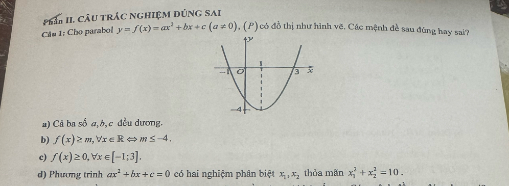 Phân II. CÂU TRÁC NGHIỆM ĐÚNG SAI
Câu 1: Cho parabol y=f(x)=ax^2+bx+c(a!= 0) , (P) có đồ thị như hình vẽ. Các mệnh đề sau đúng hay sai?
a) Cả ba số a, b, c đều dương.
b) f(x)≥ m, forall x∈ RLeftrightarrow m≤ -4.
c) f(x)≥ 0, forall x∈ [-1;3].
d) Phương trình ax^2+bx+c=0 có hai nghiệm phân biệt x_1, x_2 thỏa mãn x_1^2+x_2^2=10.