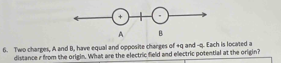 Two charges, A and B, have equal and opposite charges of +q and -q. Each is located a 
distance r from the origin. What are the electric field and electric potential at the origin?