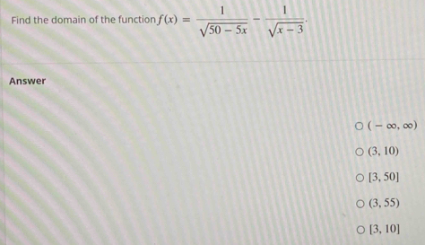 Find the domain of the functior f(x)= 1/sqrt(50-5x) - 1/sqrt(x-3) . 
Answer
(-∈fty ,∈fty )
(3,10)
[3,50]
(3,55)
[3,10]