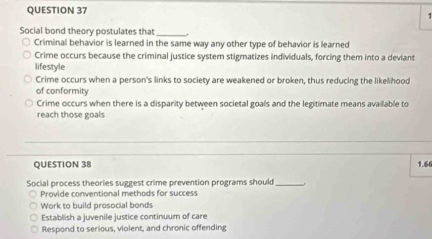 Social bond theory postulates that _.
Criminal behavior is learned in the same way any other type of behavior is learned
Crime occurs because the criminal justice system stigmatizes individuals, forcing them into a deviant
lifestyle
Crime occurs when a person's links to society are weakened or broken, thus reducing the likelihood
of conformity
Crime occurs when there is a disparity between societal goals and the legitimate means available to
reach those goals
QUESTION 38 1.66
Social process theories suggest crime prevention programs should_ .
Provide conventional methods for success
Work to build prosocial bonds
Establish a juvenile justice continuum of care
Respond to serious, violent, and chronic offending